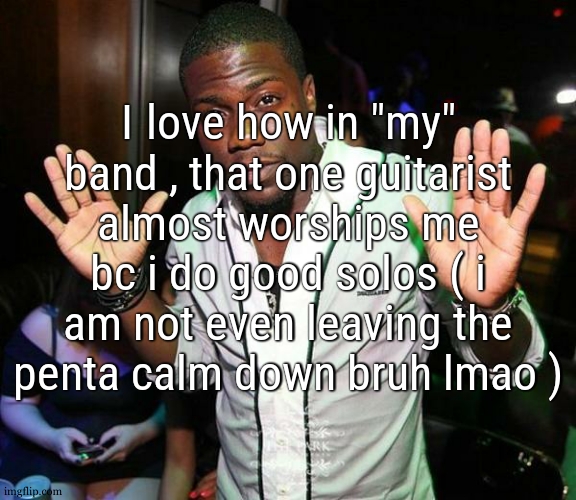 and when i say "worship" i mean it | I love how in "my" band , that one guitarist almost worships me bc i do good solos ( i am not even leaving the penta calm down bruh lmao ) | image tagged in kevin hart hands up | made w/ Imgflip meme maker