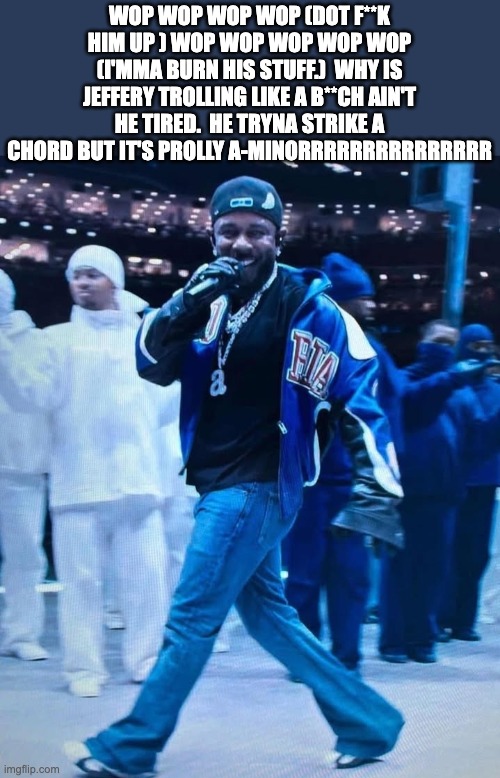 I DISS JEFFERY AGAIN (HAHAHAHAHAHHAHA) | WOP WOP WOP WOP (DOT F**K HIM UP ) WOP WOP WOP WOP WOP (I'MMA BURN HIS STUFF.)  WHY IS JEFFERY TROLLING LIKE A B**CH AIN'T HE TIRED.  HE TRYNA STRIKE A CHORD BUT IT'S PROLLY A-MINORRRRRRRRRRRRRRR | image tagged in kendrick lamar superbowl | made w/ Imgflip meme maker