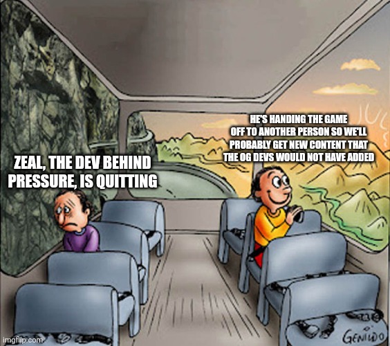 at least it wasn't due to allegations | HE'S HANDING THE GAME OFF TO ANOTHER PERSON SO WE'LL PROBABLY GET NEW CONTENT THAT THE OG DEVS WOULD NOT HAVE ADDED; ZEAL, THE DEV BEHIND PRESSURE, IS QUITTING | image tagged in two guys on a bus | made w/ Imgflip meme maker