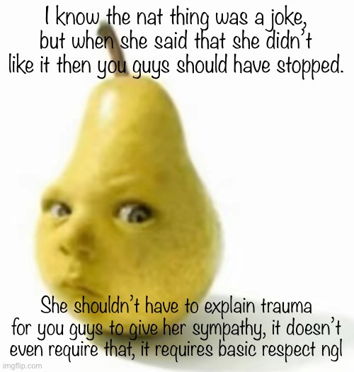 Da pear baby | I know the nat thing was a joke, but when she said that she didn’t like it then you guys should have stopped. She shouldn’t have to explain trauma for you guys to give her sympathy, it doesn’t even require that, it requires basic respect ngl | image tagged in da pear baby | made w/ Imgflip meme maker