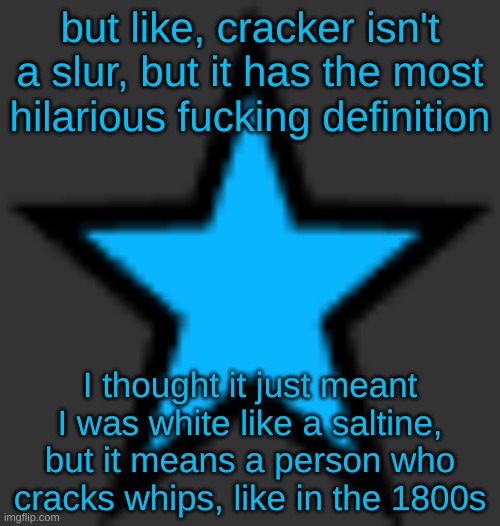 bluestar | but like, cracker isn't a slur, but it has the most hilarious fucking definition; I thought it just meant I was white like a saltine, but it means a person who cracks whips, like in the 1800s | image tagged in bluestar | made w/ Imgflip meme maker