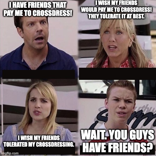 You guys are getting paid template | I WISH MY FRIENDS WOULD PAY ME TO CROSSDRESS! THEY TOLERATE IT AT BEST. I HAVE FRIENDS THAT PAY ME TO CROSSDRESS! WAIT. YOU GUYS HAVE FRIENDS? I WISH MY FRIENDS TOLERATED MY CROSSDRESSING. | image tagged in you guys are getting paid template | made w/ Imgflip meme maker