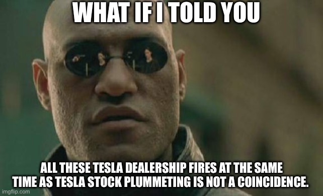 Tesla fire coincidence | WHAT IF I TOLD YOU; ALL THESE TESLA DEALERSHIP FIRES AT THE SAME TIME AS TESLA STOCK PLUMMETING IS NOT A COINCIDENCE. | image tagged in memes,matrix morpheus | made w/ Imgflip meme maker