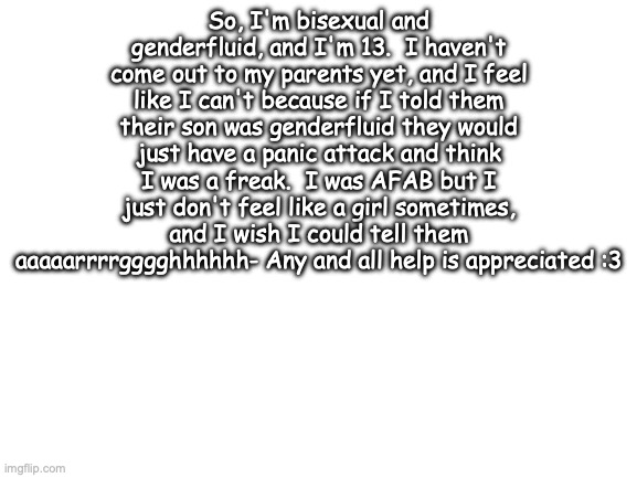 ASDFASDFASDFASDFASDF- | So, I'm bisexual and genderfluid, and I'm 13.  I haven't come out to my parents yet, and I feel like I can't because if I told them their son was genderfluid they would just have a panic attack and think I was a freak.  I was AFAB but I just don't feel like a girl sometimes, and I wish I could tell them aaaaarrrrgggghhhhhh- Any and all help is appreciated :3 | image tagged in blank white template | made w/ Imgflip meme maker