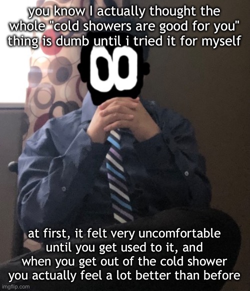 it's actually good for you trust | you know I actually thought the whole "cold showers are good for you" thing is dumb until i tried it for myself; at first, it felt very uncomfortable until you get used to it, and when you get out of the cold shower you actually feel a lot better than before | image tagged in delted but he's badass | made w/ Imgflip meme maker