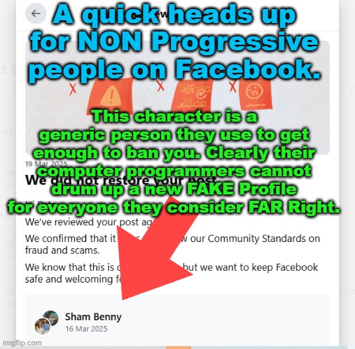 Why does 't Facebook just use the name on the Profile they want to cancel, rather than use Shams name? | A quick heads up for NON Progressive people on Facebook. This character is a generic person they use to get enough to ban you. Clearly their computer programmers cannot drum up a new FAKE Profile for everyone they consider FAR Right. Yarra Man | image tagged in crapbook,mark zuckerburg,progressives,far left,democrats,labor | made w/ Imgflip meme maker