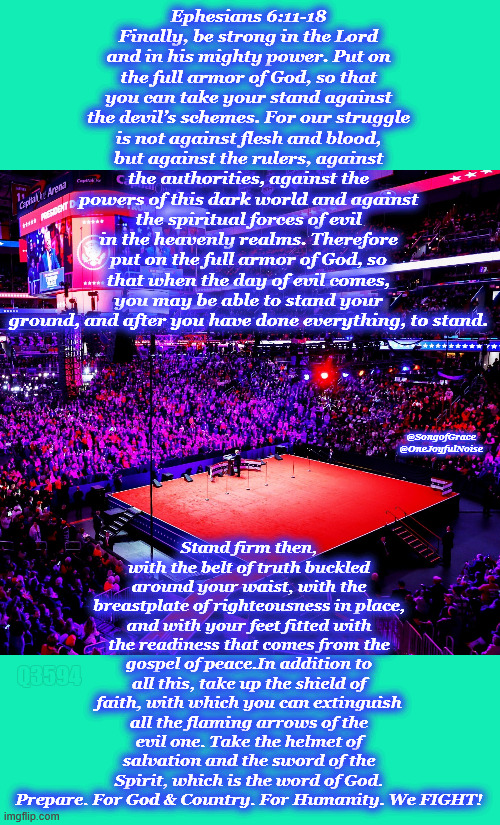 Putting on the Full Armor of God! | Ephesians 6:11-18
Finally, be strong in the Lord and in his mighty power. Put on the full armor of God, so that you can take your stand against the devil’s schemes. For our struggle is not against flesh and blood, but against the rulers, against the authorities, against the powers of this dark world and against the spiritual forces of evil in the heavenly realms. Therefore put on the full armor of God, so that when the day of evil comes, you may be able to stand your ground, and after you have done everything, to stand. Stand firm then, with the belt of truth buckled around your waist, with the breastplate of righteousness in place, and with your feet fitted with the readiness that comes from the gospel of peace.In addition to all this, take up the shield of faith, with which you can extinguish all the flaming arrows of the evil one. Take the helmet of salvation and the sword of the Spirit, which is the word of God. Prepare. For God & Country. For Humanity. We FIGHT! @SongofGrace
@OneJoyfulNoise; Q3594 | image tagged in prayers up | made w/ Imgflip meme maker