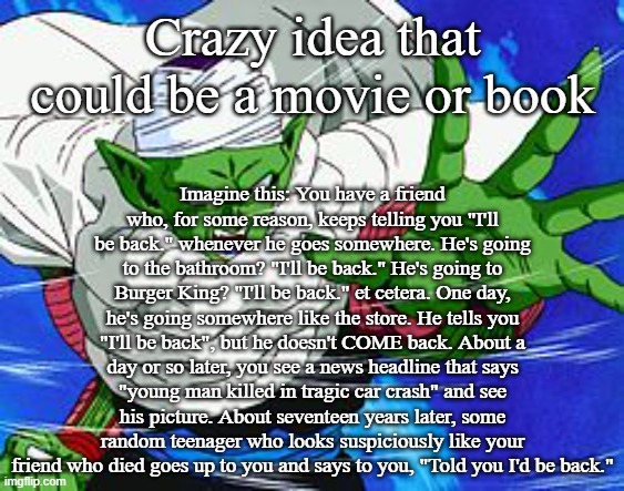 Piccolo | Crazy idea that could be a movie or book; Imagine this: You have a friend who, for some reason, keeps telling you "I'll be back." whenever he goes somewhere. He's going to the bathroom? "I'll be back." He's going to Burger King? "I'll be back." et cetera. One day, he's going somewhere like the store. He tells you "I'll be back", but he doesn't COME back. About a day or so later, you see a news headline that says "young man killed in tragic car crash" and see his picture. About seventeen years later, some random teenager who looks suspiciously like your friend who died goes up to you and says to you, "Told you I'd be back." | image tagged in piccolo | made w/ Imgflip meme maker