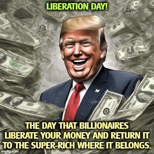 From whom all blessings flow | LIBERATION DAY! THE DAY THAT BILLIONAIRES LIBERATE YOUR MONEY AND RETURN IT TO THE SUPER-RICH WHERE IT BELONGS. | image tagged in trump,elon musk,billionaire,tax cuts for the rich,social security,medicare | made w/ Imgflip meme maker