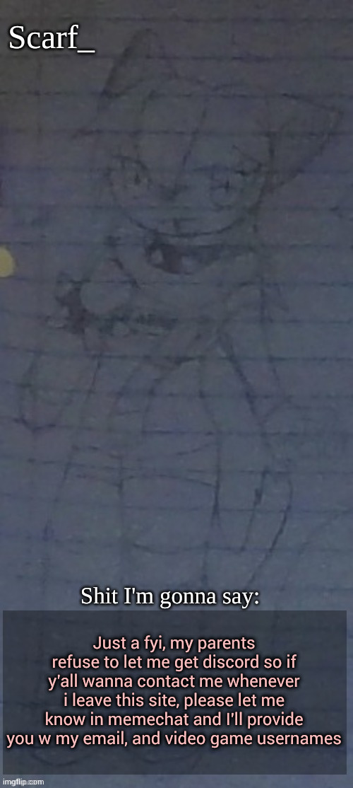 Though I'd say this even though nobody asked | Just a fyi, my parents refuse to let me get discord so if y'all wanna contact me whenever i leave this site, please let me know in memechat and I'll provide you w my email, and video game usernames | image tagged in scarf annoncement template drawing by scarfs irl friend | made w/ Imgflip meme maker