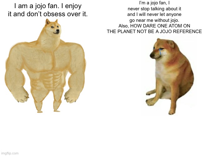 Buff Doge vs. Cheems | I’m a jojo fan, I never stop talking about it and I will never let anyone go near me without jojo. Also, HOW DARE ONE ATOM ON THE PLANET NOT BE A JOJO REFERENCE; I am a jojo fan. I enjoy it and don’t obsess over it. | image tagged in memes,buff doge vs cheems | made w/ Imgflip meme maker