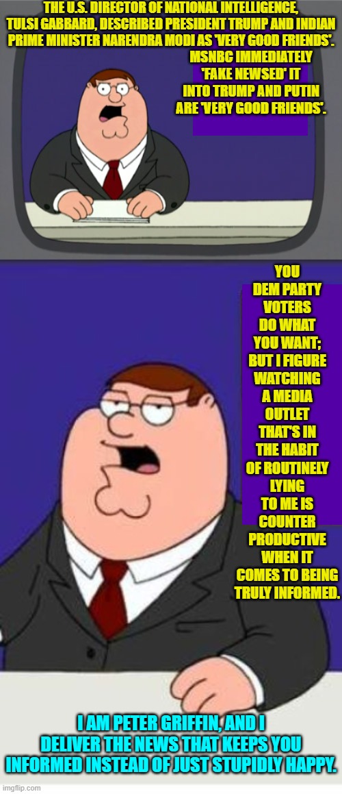 You tell 'em Peter! | THE U.S. DIRECTOR OF NATIONAL INTELLIGENCE, TULSI GABBARD, DESCRIBED PRESIDENT TRUMP AND INDIAN PRIME MINISTER NARENDRA MODI AS 'VERY GOOD FRIENDS'. MSNBC IMMEDIATELY 'FAKE NEWSED' IT INTO TRUMP AND PUTIN ARE 'VERY GOOD FRIENDS'. YOU DEM PARTY VOTERS DO WHAT YOU WANT; BUT I FIGURE WATCHING A MEDIA OUTLET THAT'S IN THE HABIT OF ROUTINELY LYING TO ME IS COUNTER PRODUCTIVE WHEN IT COMES TO BEING TRULY INFORMED. I AM PETER GRIFFIN, AND I DELIVER THE NEWS THAT KEEPS YOU INFORMED INSTEAD OF JUST STUPIDLY HAPPY. | image tagged in yep | made w/ Imgflip meme maker