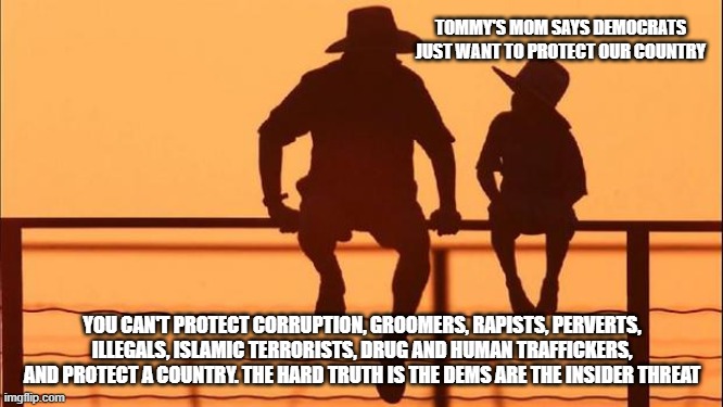 Cowboy wisdom, know your enemy | TOMMY'S MOM SAYS DEMOCRATS JUST WANT TO PROTECT OUR COUNTRY; YOU CAN'T PROTECT CORRUPTION, GROOMERS, RAPISTS, PERVERTS, ILLEGALS, ISLAMIC TERRORISTS, DRUG AND HUMAN TRAFFICKERS, AND PROTECT A COUNTRY. THE HARD TRUTH IS THE DEMS ARE THE INSIDER THREAT | image tagged in cowboy father and son,cowboy wisdom,know them,democrat war on america,democrat nazi's,democrat party | made w/ Imgflip meme maker