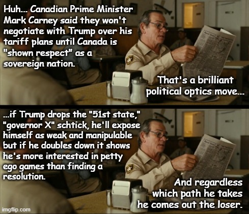 Let's see how Dear Leader copes with the taste of his own behavior. | Huh... Canadian Prime Minister
Mark Carney said they won't
negotiate with Trump over his
tariff plans until Canada is
"shown respect" as a
sovereign nation. That's a brilliant
political optics move... ...if Trump drops the "51st state,"
"governor X" schtick, he'll expose
himself as weak and manipulable
but if he doubles down it shows
he's more interested in petty
ego games than finding a
resolution. And regardless which path he takes he comes out the loser. | image tagged in tommy reads,trump unfit unqualified dangerous,child | made w/ Imgflip meme maker