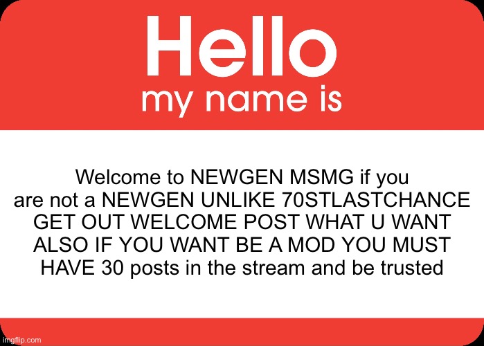 Welcome | Welcome to NEWGEN MSMG if you are not a NEWGEN UNLIKE 70STLASTCHANCE GET OUT WELCOME POST WHAT U WANT ALSO IF YOU WANT BE A MOD YOU MUST HAVE 30 posts in the stream and be trusted | image tagged in hello my name is | made w/ Imgflip meme maker