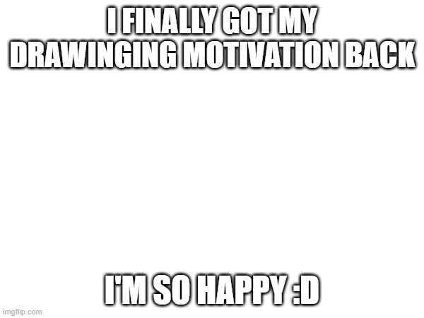 :D:D:D | I FINALLY GOT MY DRAWINGING MOTIVATION BACK; I'M SO HAPPY :D | image tagged in e | made w/ Imgflip meme maker