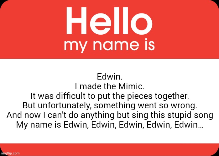 . | Edwin.
I made the Mimic.
It was difficult to put the pieces together.
But unfortunately, something went so wrong.
And now I can't do anything but sing this stupid song
My name is Edwin, Edwin, Edwin, Edwin, Edwin… | image tagged in hello my name is | made w/ Imgflip meme maker