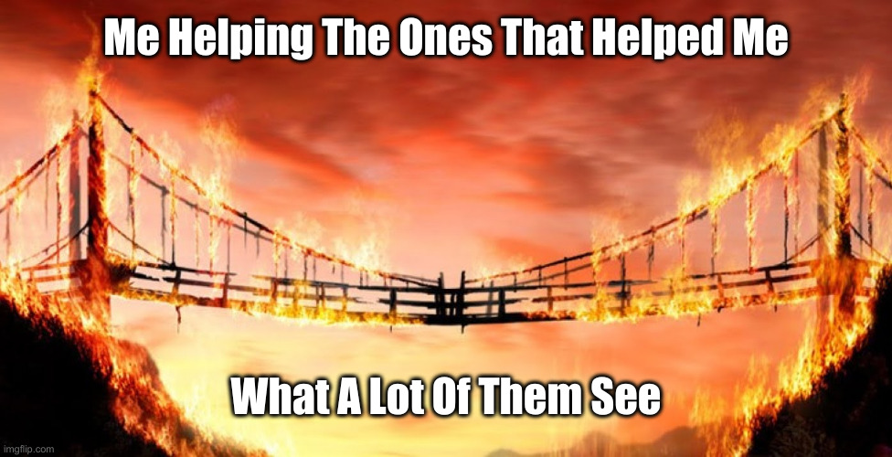 Giving Back Your Playground | Me Helping The Ones That Helped Me; What A Lot Of Them See | image tagged in burning bridges | made w/ Imgflip meme maker