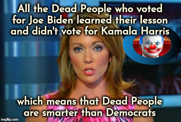 Even when Democrats were still paying them Social Security | All the Dead People who voted for Joe Biden learned their lesson
and didn't vote for Kamala Harris; which means that Dead People
are smarter than Democrats | image tagged in real news network,democrats,democratting,special kind of stupid,voter fraud,politicians suck | made w/ Imgflip meme maker