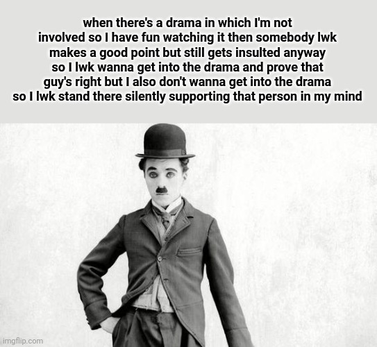 get it? cos chaplin made 'silent' movies and I'm 'silent' | when there's a drama in which I'm not involved so I have fun watching it then somebody lwk makes a good point but still gets insulted anyway so I lwk wanna get into the drama and prove that guy's right but I also don't wanna get into the drama so I lwk stand there silently supporting that person in my mind | image tagged in charlie chaplin | made w/ Imgflip meme maker