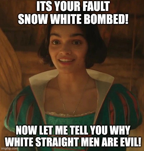 Snow Brown and the 7 Non-offensive Non-dwarves is falling apart and it's OUR fault?!? Leftist are out of their mind! | ITS YOUR FAULT SNOW WHITE BOMBED! NOW LET ME TELL YOU WHY WHITE STRAIGHT MEN ARE EVIL! | image tagged in live action snow white,scumbag hollywood,liberals,stupid people,woke,liberal logic | made w/ Imgflip meme maker