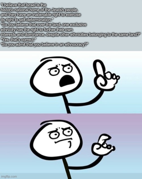 Ever heard of an ethnic group exercising their self-determination? No? Because only states do that. | “I believe that Israel is the historic national home of the Jewish people, and they have an inalienable right to exercise its right to self-determination.”
“So you believe that over the land, one exclusive ethnicity has the right to further their own interests and dominance, despite other ethnicities belonging to the same land?”
“Yes, that’s correct.”
“So you admit that you believe in an ethnocracy?” | image tagged in hold up no sorry no wm | made w/ Imgflip meme maker