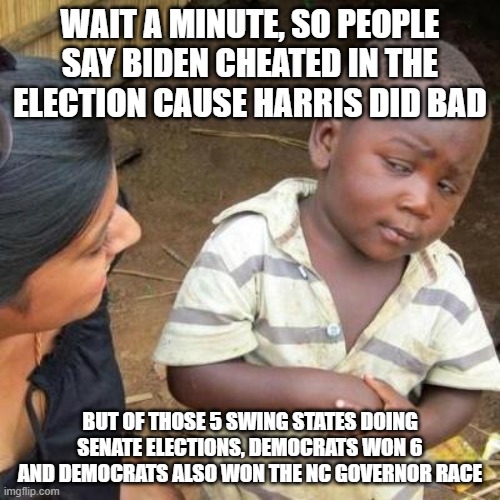 And there is more, Warnock won in 2022 and there hasn't been 2 democratic presidents in a row since Pierce (Not counting LBJ) | WAIT A MINUTE, SO PEOPLE SAY BIDEN CHEATED IN THE ELECTION CAUSE HARRIS DID BAD; BUT OF THOSE 5 SWING STATES DOING SENATE ELECTIONS, DEMOCRATS WON 6 AND DEMOCRATS ALSO WON THE NC GOVERNOR RACE | image tagged in so you're telling me,pathetic don | made w/ Imgflip meme maker