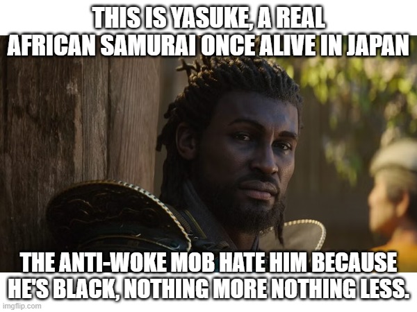 Assassin's Creed Shadows just released today, so it's the perfect time to address this. | THIS IS YASUKE, A REAL AFRICAN SAMURAI ONCE ALIVE IN JAPAN; THE ANTI-WOKE MOB HATE HIM BECAUSE HE'S BLACK, NOTHING MORE NOTHING LESS. | image tagged in politics,history,gaming,woke,conservatives,progressives | made w/ Imgflip meme maker