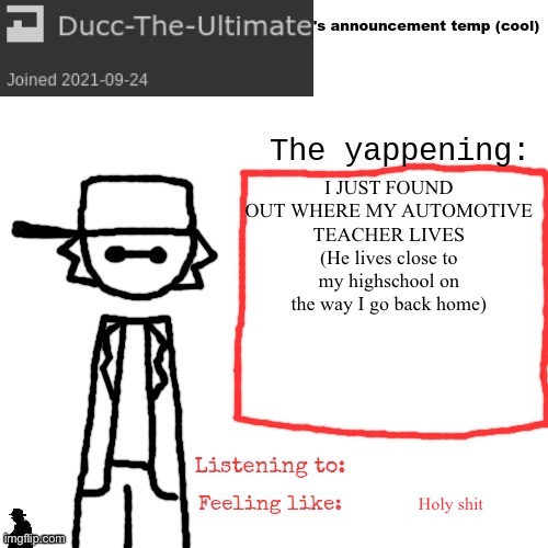 Ducc-The-Ultimate's announcement temp (cool) | I JUST FOUND OUT WHERE MY AUTOMOTIVE TEACHER LIVES (He lives close to my highschool on the way I go back home); Holy shit | image tagged in ducc-the-ultimate's announcement temp cool | made w/ Imgflip meme maker