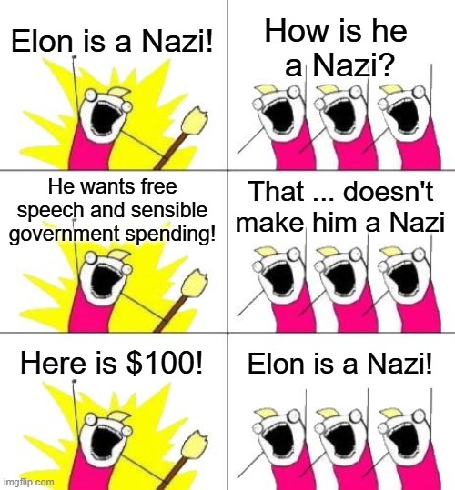 The unhinged and delusional left on display. | Elon is a Nazi! How is he 
a Nazi? He wants free speech and sensible government spending! That ... doesn't make him a Nazi; Here is $100! Elon is a Nazi! | image tagged in memes,what do we want 3,tesla,elon musk,tds,eds | made w/ Imgflip meme maker