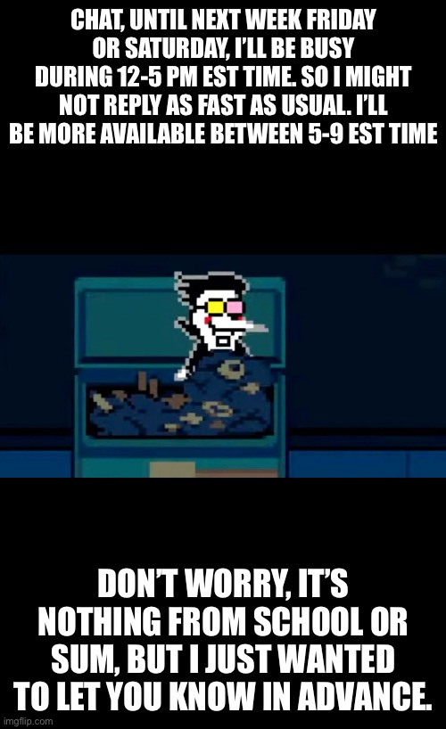 I’ll continue doing textboxes before 9 am and after 6 pm EST time. | CHAT, UNTIL NEXT WEEK FRIDAY OR SATURDAY, I’LL BE BUSY DURING 12-5 PM EST TIME. SO I MIGHT NOT REPLY AS FAST AS USUAL. I’LL BE MORE AVAILABLE BETWEEN 5-9 EST TIME; DON’T WORRY, IT’S NOTHING FROM SCHOOL OR SUM, BUT I JUST WANTED TO LET YOU KNOW IN ADVANCE. | made w/ Imgflip meme maker