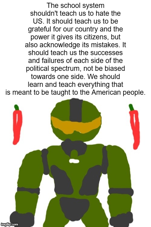 will the doe dissolution increase or decrease political bias between state education systems? | The school system shouldn't teach us to hate the US. It should teach us to be grateful for our country and the power it gives its citizens, but also acknowledge its mistakes. It should teach us the successes and failures of each side of the political spectrum, not be biased towards one side. We should learn and teach everything that is meant to be taught to the American people. | image tagged in spicymasterchief's announcement template,school,america,politics,opinion | made w/ Imgflip meme maker