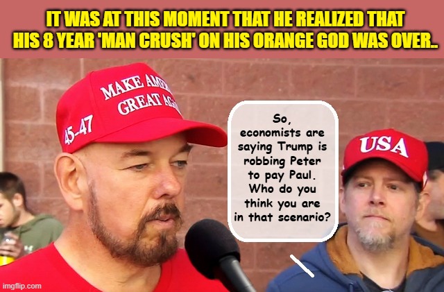 Time To Step Up Maga, The National Debt Isn't Going To Pay Itself Off | IT WAS AT THIS MOMENT THAT HE REALIZED THAT HIS 8 YEAR 'MAN CRUSH' ON HIS ORANGE GOD WAS OVER.. So, economists are saying Trump is robbing Peter to pay Paul. Who do you think you are in that scenario? | image tagged in maga,donald trump is an idiot,trump is a moron,criminals,impeach trump | made w/ Imgflip meme maker