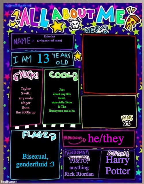 All about me! (Og temp by Jade) | Echo (not giving my real name); 13; Just about any 80s band, especially Echo & The Bunnymen and a-ha; Taylor Swift; any male singer from the 2000s up; he/they; Bisexual, genderfluid :3; PJ&TO, anything Rick Riordan; Harry Potter | image tagged in all about me og temp by jade | made w/ Imgflip meme maker