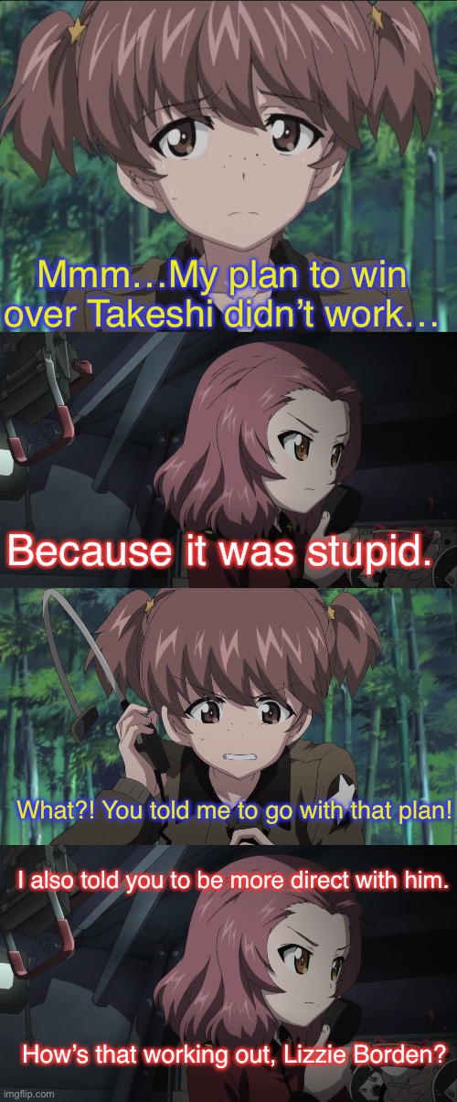 Alisa and Rosehip girl talk | Mmm…My plan to win over Takeshi didn’t work…; Because it was stupid. What?! You told me to go with that plan! I also told you to be more direct with him. How’s that working out, Lizzie Borden? | image tagged in girls und panzer,venture bros,parody,meme,reference,silly | made w/ Imgflip meme maker