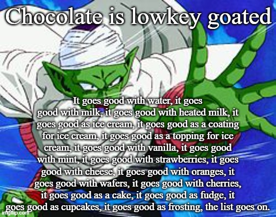 Piccolo | Chocolate is lowkey goated; It goes good with water, it goes good with milk, it goes good with heated milk, it goes good as ice cream, it goes good as a coating for ice cream, it goes good as a topping for ice cream, it goes good with vanilla, it goes good with mint, it goes good with strawberries, it goes good with cheese, it goes good with oranges, it goes good with wafers, it goes good with cherries, it goes good as a cake, it goes good as fudge, it goes good as cupcakes, it goes good as frosting, the list goes on. | image tagged in piccolo | made w/ Imgflip meme maker