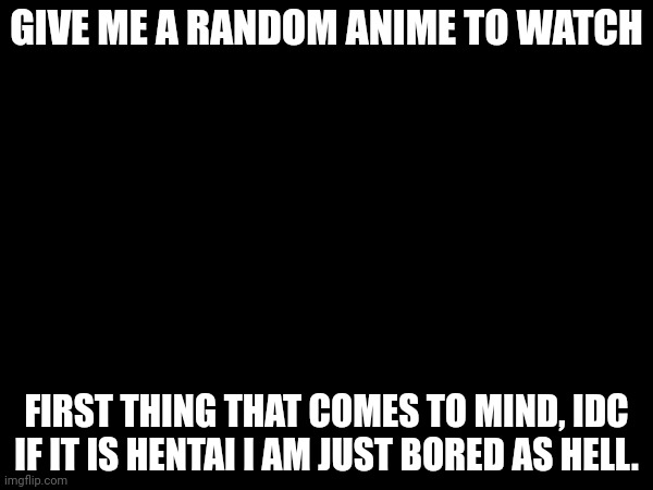 GIVE ME A RANDOM ANIME TO WATCH; FIRST THING THAT COMES TO MIND, IDC IF IT IS HENTAI I AM JUST BORED AS HELL. | made w/ Imgflip meme maker