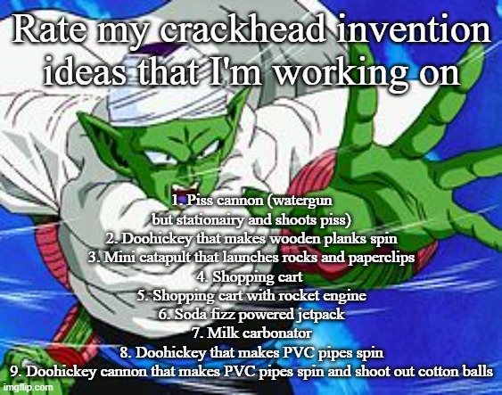 Piccolo | Rate my crackhead invention ideas that I'm working on; 1. Piss cannon (watergun but stationairy and shoots piss)
2. Doohickey that makes wooden planks spin
3. Mini catapult that launches rocks and paperclips
4. Shopping cart 
5. Shopping cart with rocket engine
6. Soda fizz powered jetpack
7. Milk carbonator
8. Doohickey that makes PVC pipes spin
9. Doohickey cannon that makes PVC pipes spin and shoot out cotton balls | image tagged in piccolo | made w/ Imgflip meme maker