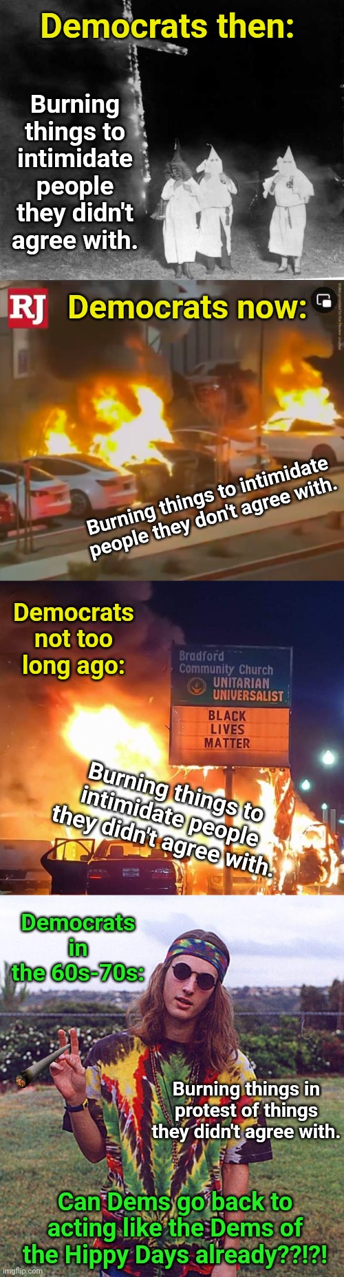 Democrats then:; Burning things to intimidate people they didn't agree with. Democrats now:; Burning things to intimidate people they don't agree with. Democrats not too long ago:; Burning things to intimidate people they didn't agree with. Democrats in the 60s-70s:; Burning things in protest of things they didn't agree with. Can Dems go back to acting like the Dems of the Hippy Days already??!?! | image tagged in kkk cross burning,tesla fire,black lives matter,hippie | made w/ Imgflip meme maker