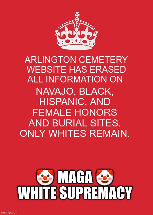 White Supremacy | ARLINGTON CEMETERY WEBSITE HAS ERASED ALL INFORMATION ON; NAVAJO, BLACK, HISPANIC, AND FEMALE HONORS AND BURIAL SITES. ONLY WHITES REMAIN. 🤡 MAGA 🤡
WHITE SUPREMACY | image tagged in trump,gop,maga,nazi,fascist,white supremacy | made w/ Imgflip meme maker