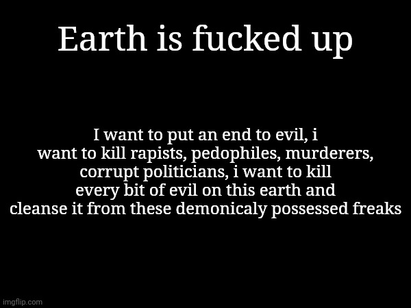Earth is fucked up; I want to put an end to evil, i want to kill rapists, pedophiles, murderers, corrupt politicians, i want to kill every bit of evil on this earth and cleanse it from these demonicaly possessed freaks | made w/ Imgflip meme maker