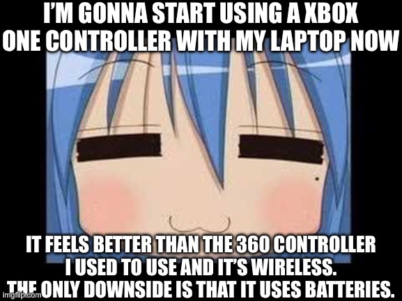 lucky star konata izumi | I’M GONNA START USING A XBOX ONE CONTROLLER WITH MY LAPTOP NOW; IT FEELS BETTER THAN THE 360 CONTROLLER I USED TO USE AND IT’S WIRELESS. THE ONLY DOWNSIDE IS THAT IT USES BATTERIES. | image tagged in lucky star konata izumi | made w/ Imgflip meme maker