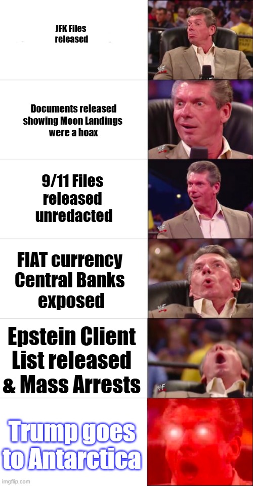 Coming To The Future Near You | JFK Files 
released; Documents released showing Moon Landings 
were a hoax; 9/11 Files 
released 
unredacted; FIAT currency 
Central Banks 
exposed; Epstein Client List released & Mass Arrests; Trump goes to Antarctica | image tagged in vince mcmahon orgasm 6-part | made w/ Imgflip meme maker