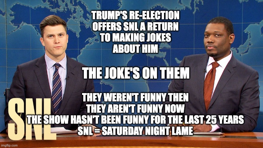 Saturday Night Lame | TRUMP'S RE-ELECTION
OFFERS SNL A RETURN
TO MAKING JOKES
ABOUT HIM; THE JOKE'S ON THEM; THEY WEREN'T FUNNY THEN
THEY AREN'T FUNNY NOW
THE SHOW HASN'T BEEN FUNNY FOR THE LAST 25 YEARS
SNL = SATURDAY NIGHT LAME | made w/ Imgflip meme maker