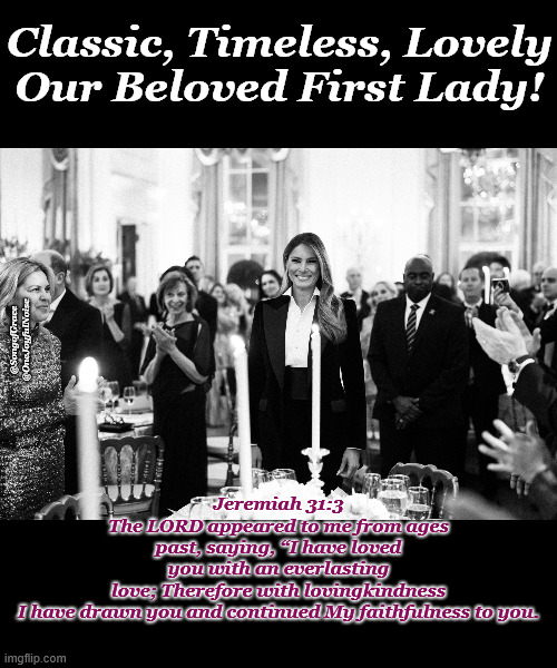 FLOTUS - Melania | Classic, Timeless, Lovely
Our Beloved First Lady! Jeremiah 31:3
The LORD appeared to me from ages past, saying, “I have loved you with an everlasting love; Therefore with lovingkindness I have drawn you and continued My faithfulness to you. @SongofGrace @OneJoyfulNoise | image tagged in jeremiah 31 v 3 | made w/ Imgflip meme maker
