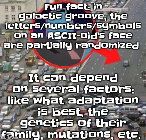 However if a name (letters on their face) isn't easily pronounceable then they just go by a normal name | It can depend on several factors: like what adaptation is best, the genetics of their family, mutations, etc. Fun fact: in galactic groove, the letters/numbers/symbols on an ASCII-oid's face are partially randomized | image tagged in ozzydrive | made w/ Imgflip meme maker