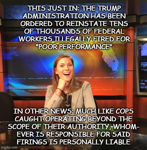 Let the Ord of the Dark Plans come forth, that Wrongful Termination and Pain & Suffering lawsuits be done upon Him. | THIS JUST IN: THE TRUMP
ADMINISTRATION HAS BEEN
ORDERED TO REINSTATE TENS
OF THOUSANDS OF FEDERAL
WORKERS ILLEGALLY FIRED FOR
"POOR PERFORMANCE"; IN OTHER NEWS: MUCH LIKE COPS
CAUGHT OPERATING BEYOND THE
SCOPE OF THEIR AUTHORITY, WHOM-
EVER IS RESPONSIBLE FOR SAID
FIRINGS IS PERSONALLY LIABLE | image tagged in this just in | made w/ Imgflip meme maker