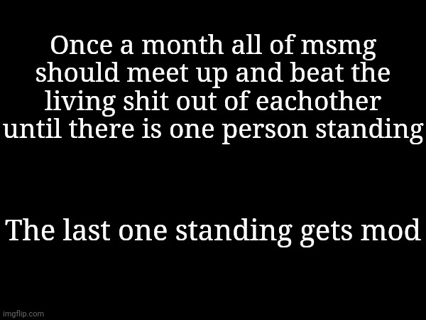 tbh i would definatly be whooping some ass. | Once a month all of msmg should meet up and beat the living shit out of eachother until there is one person standing; The last one standing gets mod | made w/ Imgflip meme maker