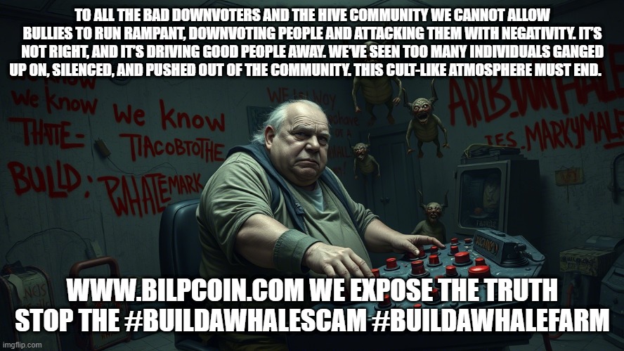 TO ALL THE BAD DOWNVOTERS AND THE HIVE COMMUNITY WE CANNOT ALLOW BULLIES TO RUN RAMPANT, DOWNVOTING PEOPLE AND ATTACKING THEM WITH NEGATIVITY. IT’S NOT RIGHT, AND IT’S DRIVING GOOD PEOPLE AWAY. WE’VE SEEN TOO MANY INDIVIDUALS GANGED UP ON, SILENCED, AND PUSHED OUT OF THE COMMUNITY. THIS CULT-LIKE ATMOSPHERE MUST END. WWW.BILPCOIN.COM WE EXPOSE THE TRUTH STOP THE #BUILDAWHALESCAM #BUILDAWHALEFARM | made w/ Imgflip meme maker