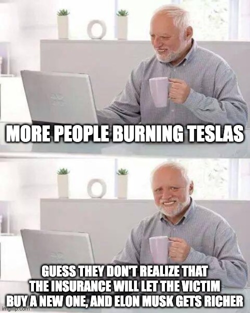 Hide the Pain Harold Meme | MORE PEOPLE BURNING TESLAS; GUESS THEY DON'T REALIZE THAT THE INSURANCE WILL LET THE VICTIM BUY A NEW ONE, AND ELON MUSK GETS RICHER | image tagged in memes,hide the pain harold | made w/ Imgflip meme maker